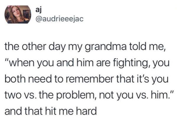 angle - the other day my grandma told me, "when you and him are fighting, you both need to remember that it's you two vs. the problem, not you vs. him." and that hit me hard