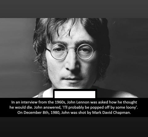 haunting In an interview from the 1960s, John Lennon was asked how he thought he would die. John answered, "I'll probably be popped off by some loony On December 8th, 1980, John was shot by Mark David Chapman.