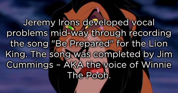 cartoon - Jeremy Irons developed vocal problems midway through recording the song "Be Prepared" for the Lion King. The song was completed by Jim Cummings Aka the voice of Winnie The Pooh.