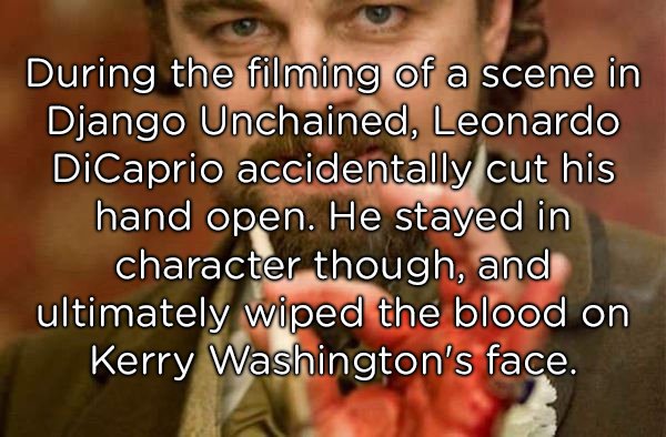 crazy facts - During the filming of a scene in Django Unchained, Leonardo DiCaprio accidentally cut his hand open. He stayed in character though, and ultimately wiped the blood on Kerry Washington's face.