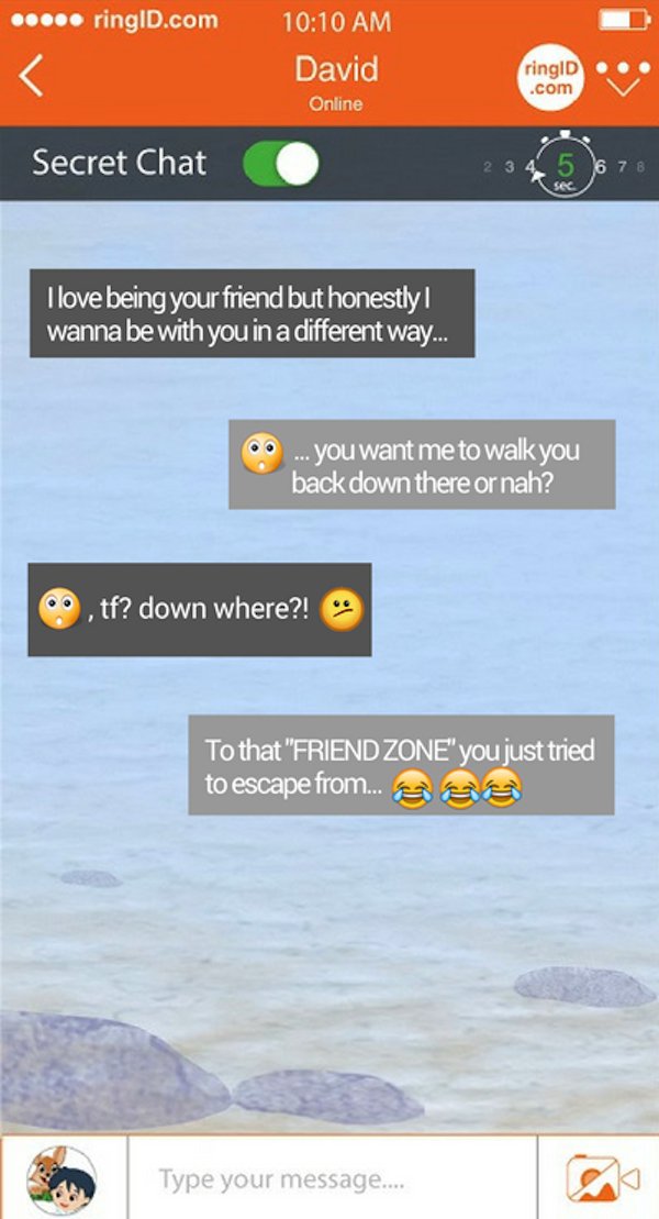 every time online - ..... ringiD.com David Online ringID .com Secret Chat 2 3 4 5 6 7 8 I love being your friend but honestly wanna be with you in a different way... .... you want me to walk you back down there or nah? C. tf? down where?! To that "Friend 