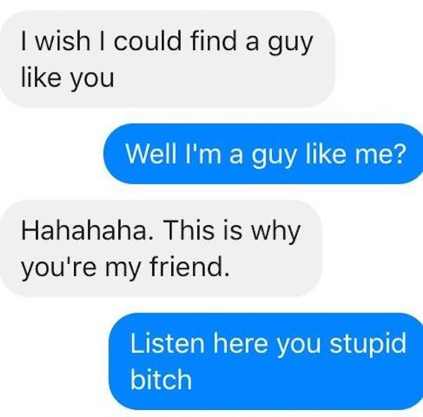 I wish I could find a guy you Well I'm a guy me? Hahahaha. This is why you're my friend. Listen here you stupid bitch