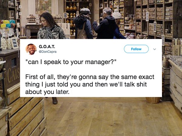 floor - G.O.A.T. DonCapra "can I speak to your manager?" First of all, they're gonna say the same exact thing I just told you and then we'll talk shit about you later.