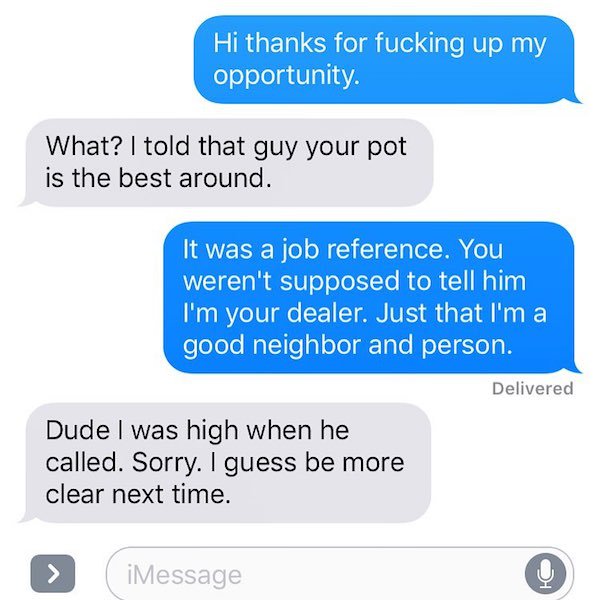 anna pick up lines - Hi thanks for fucking up my opportunity. What? I told that guy your pot is the best around. It was a job reference. You weren't supposed to tell him I'm your dealer. Just that I'm a good neighbor and person. Delivered Dude I was high 