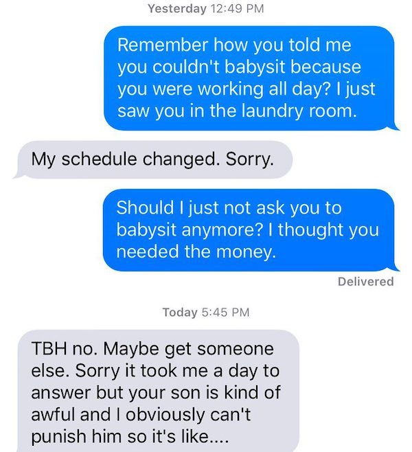 give someone your number - Yesterday Remember how you told me you couldn't babysit because you were working all day? I just saw you in the laundry room. My schedule changed. Sorry. Should I just not ask you to babysit anymore? I thought you needed the mon