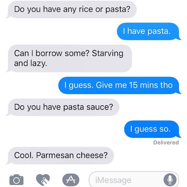 number - Do you have any rice or pasta? I have pasta. Can I borrow some? Starving and lazy. I guess. Give me 15 mins tho Do you have pasta sauce? I guess so. Delivered Cool. Parmesan cheese? A iMessage imessage 0