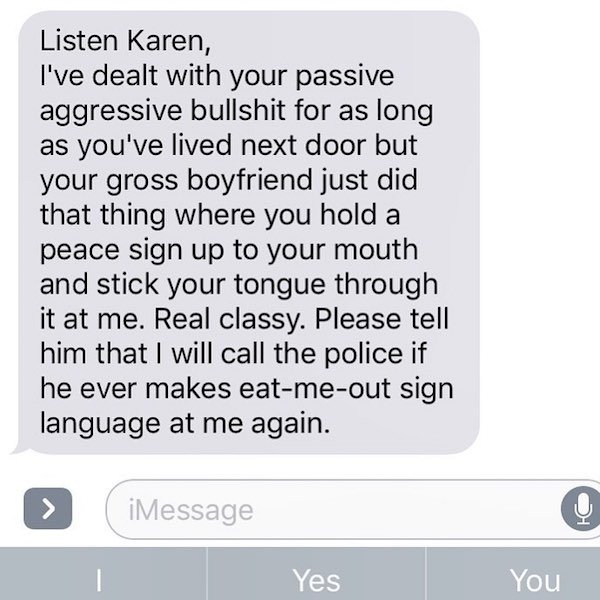 Neighbors - Listen Karen, I've dealt with your passive aggressive bullshit for as long as you've lived next door but your gross boyfriend just did that thing where you hold a peace sign up to your mouth and stick your tongue through it at me. Real classy.