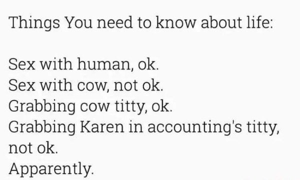Things You need to know about life Sex with human, ok. Sex with cow, not ok. Grabbing cow titty, ok. Grabbing Karen in accounting's titty, not ok. Apparently.