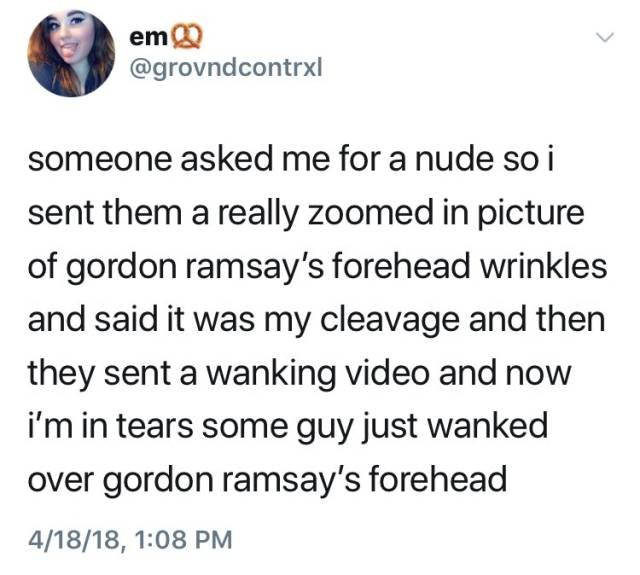 gordon ramsay forehead meme - emQ someone asked me for a nude so i sent them a really zoomed in picture of gordon ramsay's forehead wrinkles and said it was my cleavage and then they sent a wanking video and now i'm in tears some guy just wanked over gord