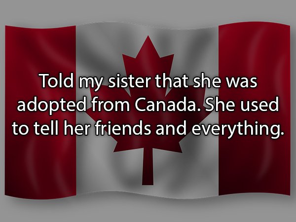 Told my sister that she was adopted from Canada. She used to tell her friends and everything.