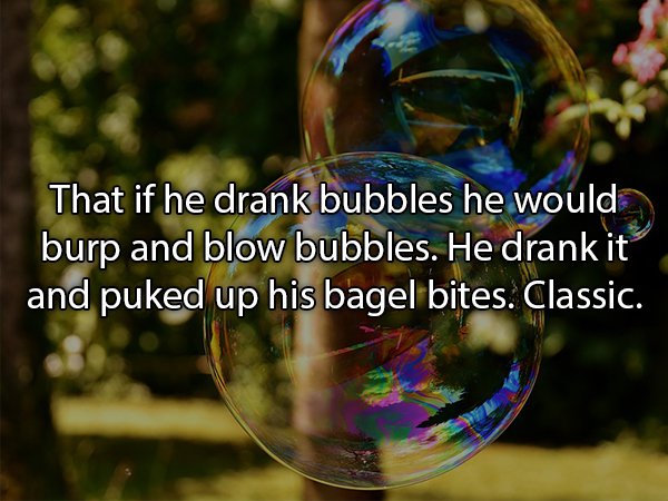 soap bubbles - That if he drank bubbles he would burp and blow bubbles. He drank it and puked up his bagel bites. Classic.