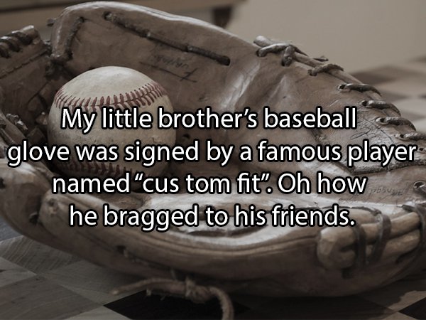 Baseball - My little brother's baseball glove was signed by a famous player named "cus tom fit". Oh how he bragged to his friends.