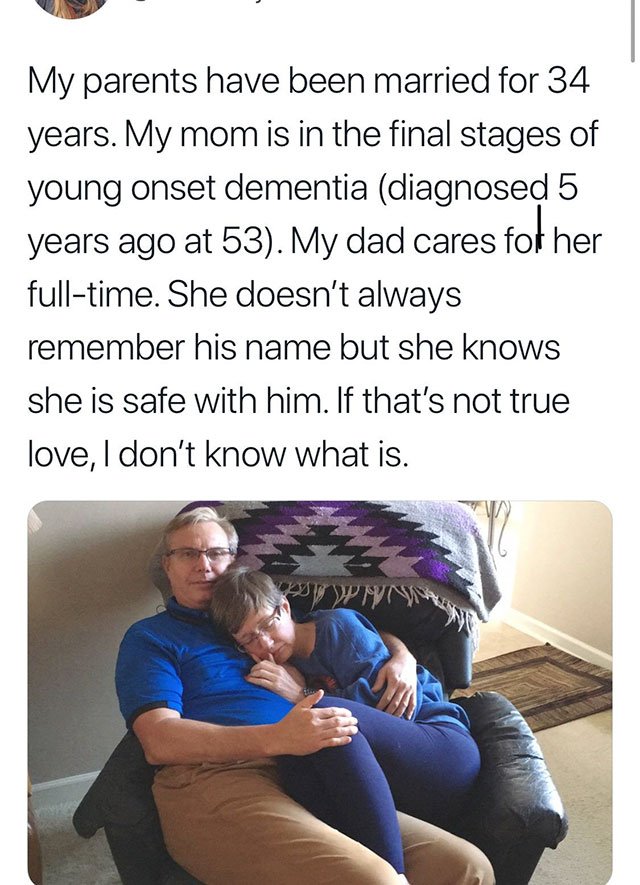 husband cares wife - My parents have been married for 34 years. My mom is in the final stages of young onset dementia diagnosed 5 years ago at 53. My dad cares for her fulltime. She doesn't always remember his name but she knows she is safe with him. If t