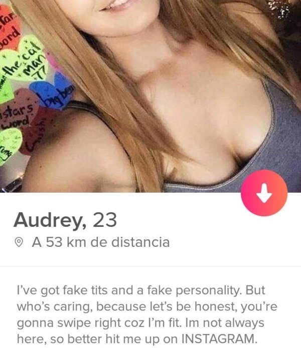 tinder- tinder profiles nice ass - sord we the cal Audrey, 23 0 A 53 km de distancia I've got fake tits and a fake personality. But who's caring, because let's be honest, you're gonna swipe right coz I'm fit. Im not always here, so better hit me up on Ins