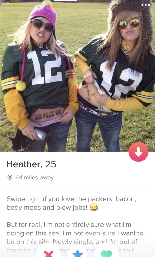 tinder- photo caption - Heather, 25 44 miles away Swipe right if you love the packers, bacon, body mods and blow jobs! But for real, I'm not entirely sure what I'm doing on this site, I'm not even sure I want to be on this site Newly single, and I'm out o