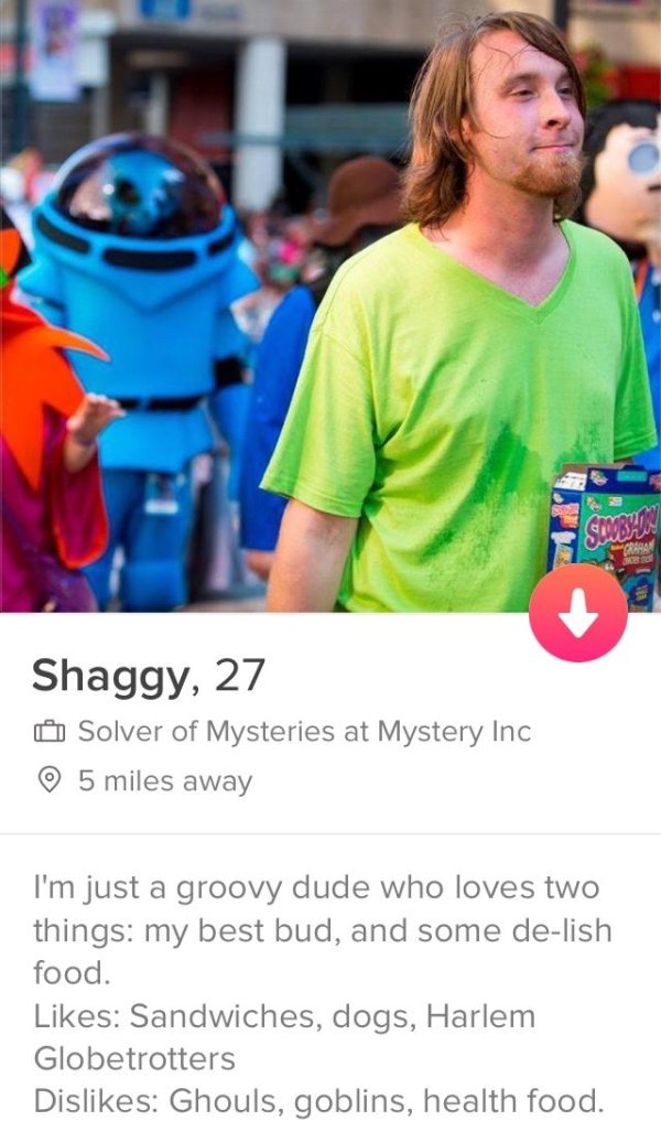 tinder- funny shaggy profile - Slobal Shaggy, 27 Solver of Mysteries at Mystery Inc 5 miles away I'm just a groovy dude who loves two things my best bud, and some delish food. Sandwiches, dogs, Harlem Globetrotters Dis Ghouls, goblins, health food.