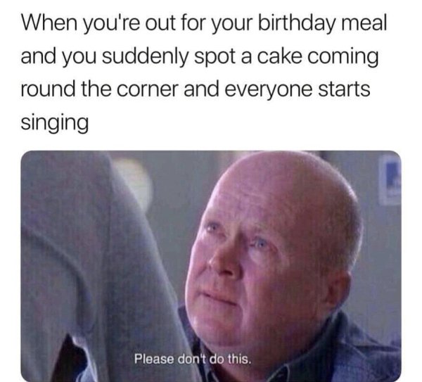 please don t do this meme - When you're out for your birthday meal and you suddenly spot a cake coming round the corner and everyone starts singing Please don't do this.