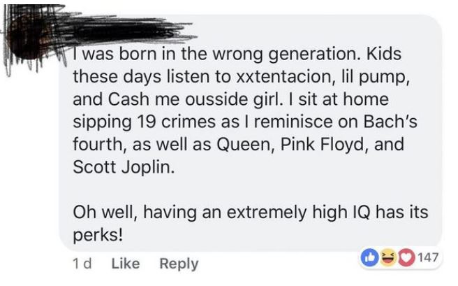 listen to queen and pink floyd - Twas born in the wrong generation. Kids these days listen to xxtentacion, lil pump, and Cash me ousside girl. I sit at home sipping 19 crimes as I reminisce on Bach's fourth, as well as Queen, Pink Floyd, and Scott Joplin.