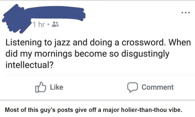 document - 1 hr. Listening to jazz and doing a crossword. When did my mornings become so disgustingly intellectual? Comment Most of this guy's posts give off a major holierthanthou vibe.