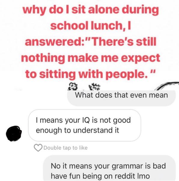 my video talk - why do I sit alone during school lunch, 1 answered"There's still nothing make me expect to sitting with people." What does that even mean I means your Iq is not good enough to understand it Double tap to No it means your grammar is bad hav