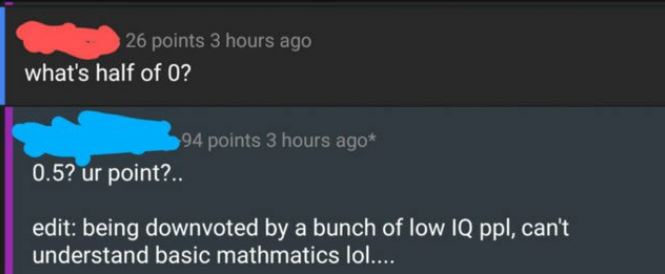 website - 26 points 3 hours ago what's half of 0? 94 points 3 hours ago 0.5? ur point?.. edit being downvoted by a bunch of low Iq ppl, can't understand basic mathmatics lol...