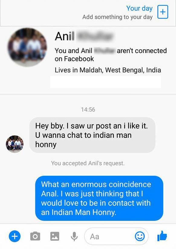 chatbot failure - Your day Add something to your day Anil You and Anil aren't connected on Facebook Lives in Maldah, West Bengal, India Hey bby. I saw ur post an i it. U wanna chat to indian man honny You accepted Anil's request. What an enormous coincide
