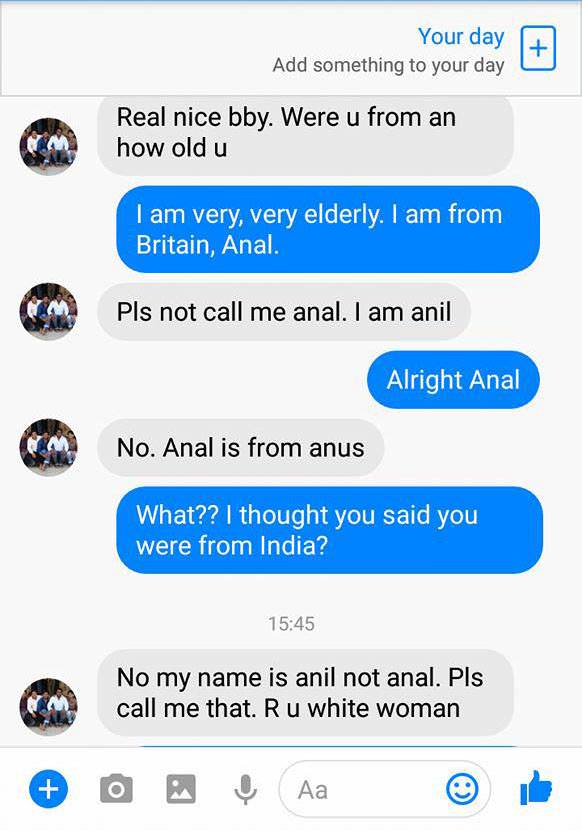 screenshot - Your day Add something to your day Real nice bby. Were u from an how old u I am very, very elderly. I am from Britain, Anal. Pls not call me anal. I am anil Alright Anal No. Anal is from anus What?? I thought you said you were from India? No 