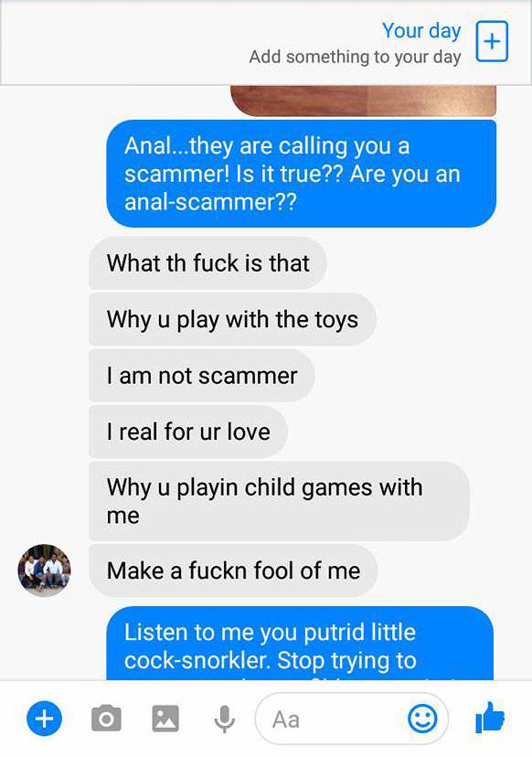 web page - Your day Add something to your day Anal...they are calling you a scammer! Is it true?? Are you an analscammer?? What th fuck is that Why u play with the toys I am not scammer I real for ur love Why u playin child games with me Make a fuckn fool