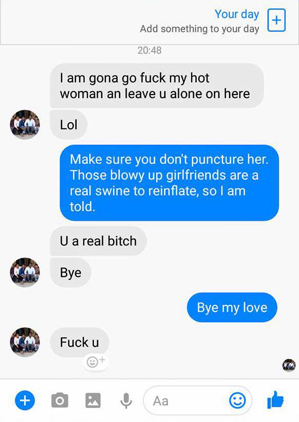 text conversation go ahead - Your day Add something to your day I am gona go fuck my hot woman an leave u alone on here Lol Make sure you don't puncture her. Those blowy up girlfriends are a real swine to reinflate, so I am told. U a real bitch Bye Bye my