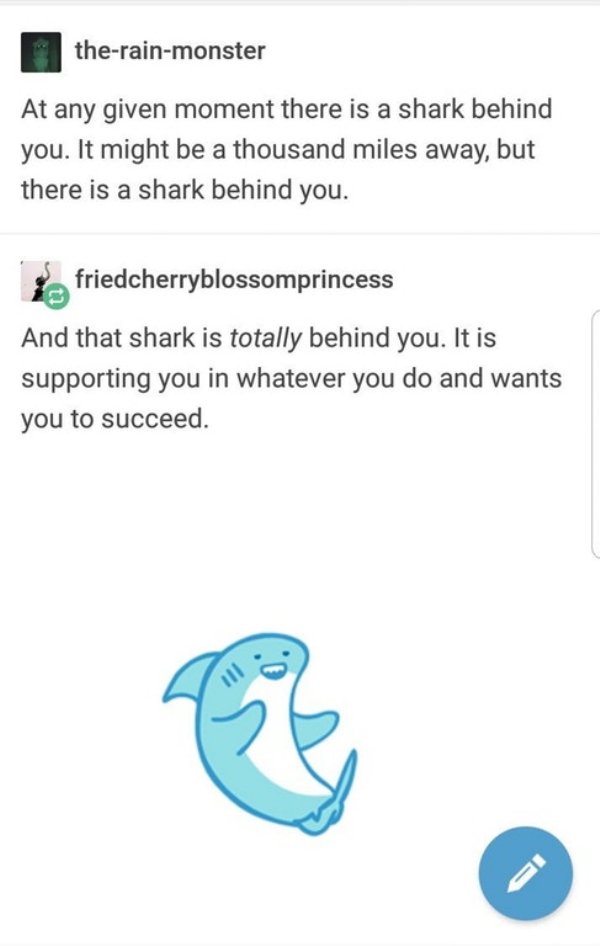 wholesome meme of shark behind you meme - therainmonster A moment there is a shark behind you. It might be a thousand miles away, but there is a shark behind you. friedcherryblossomprincess And that shark is totally behind you. It is supporting you in wha