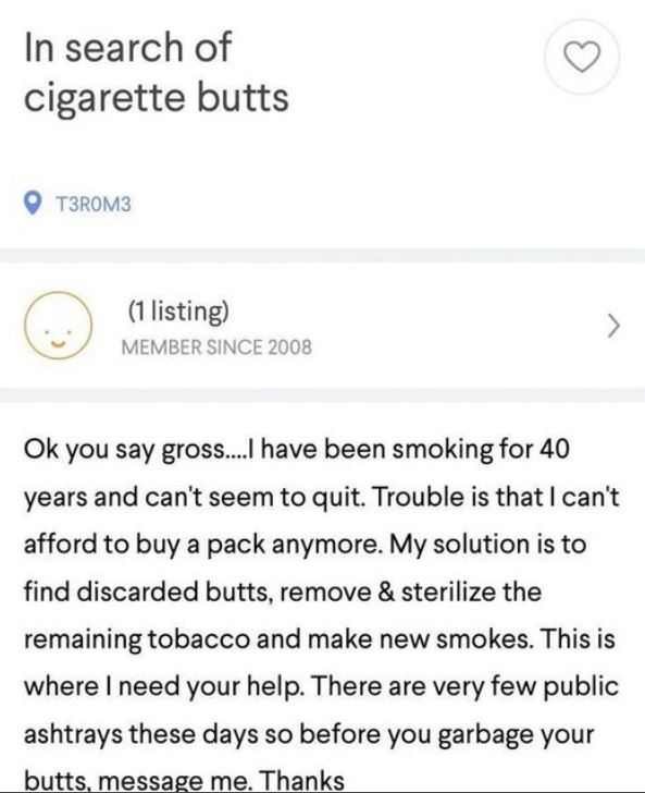 document - In search of cigarette butts T3ROM3 1 listing Member Since 2008 Ok you say gross....I have been smoking for 40 years and can't seem to quit. Trouble is that I can't afford to buy a pack anymore. My solution is to find discarded butts, remove & 