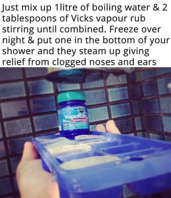 vicks vapor rub ice cubes - Just mix up 1litre of boiling water & 2 tablespoons of Vicks vapour rub stirring until combined. Freeze over night & put one in the bottom of your shower and they steam up giving relief from clogged noses and ears Vapor