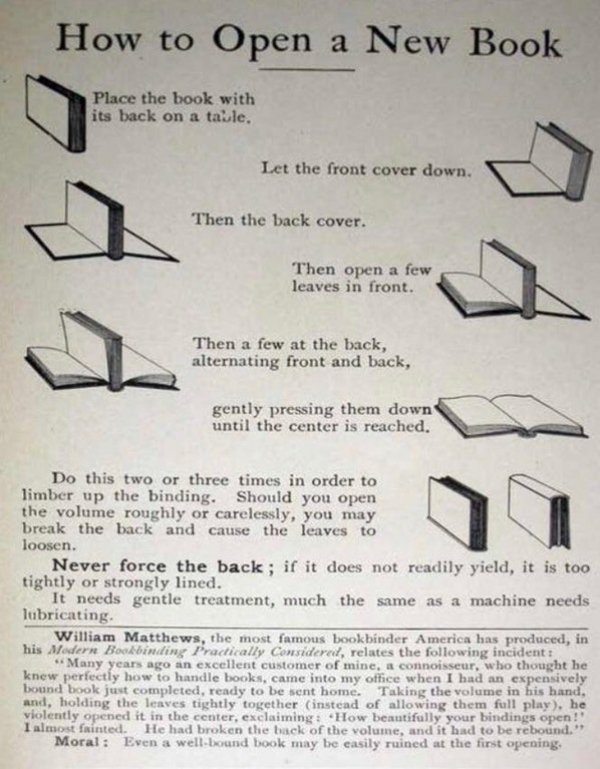 open a new book - How to Open a New Book Place the book with its back on a table. Let the front cover down. Then the back cover. Then open a few leaves in front. Then a few at the back, alternating front and back, gently pressing them down until the cente