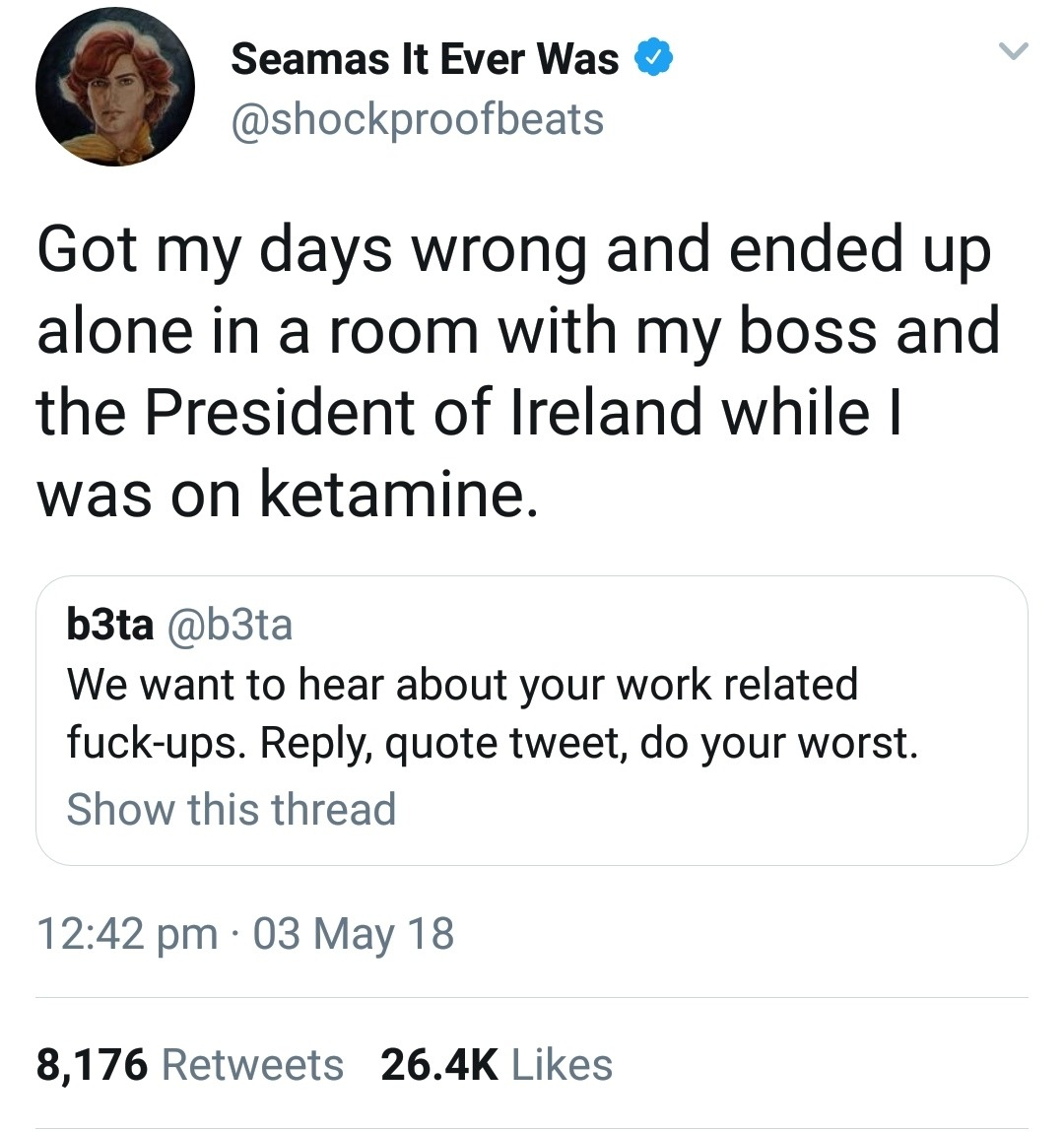 tweet - Seamas It Ever Was Got my days wrong and ended up alone in a room with my boss and the President of Ireland while | was on ketamine. b3ta We want to hear about your work related fuckups. , quote tweet, do your worst. Show this thread 03 May 18 8,1