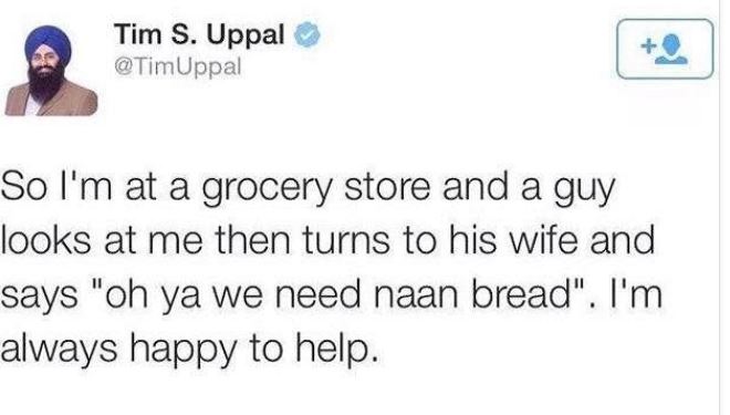 document - Tim S. Uppal So I'm at a grocery store and a guy looks at me then turns to his wife and says "oh ya we need naan bread". I'm always happy to help.