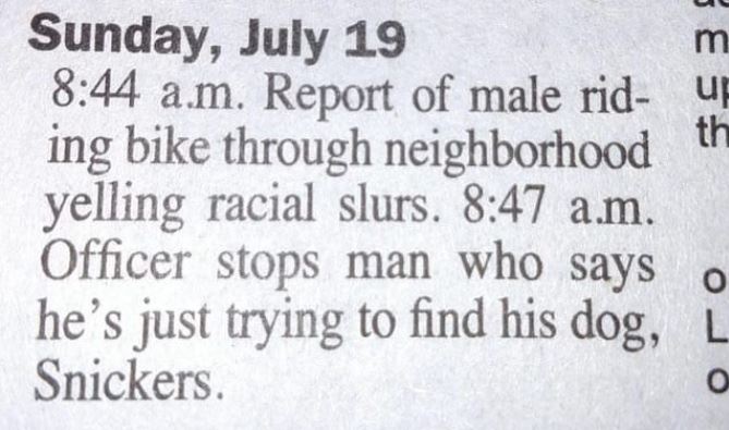 man looking for dog named snickers - SE55 Sunday, July 19 a.m. Report of male rid ing bike through neighborhood yelling racial slurs. a.m. Officer stops man who says o he's just trying to find his dog, L Snickers. Oro