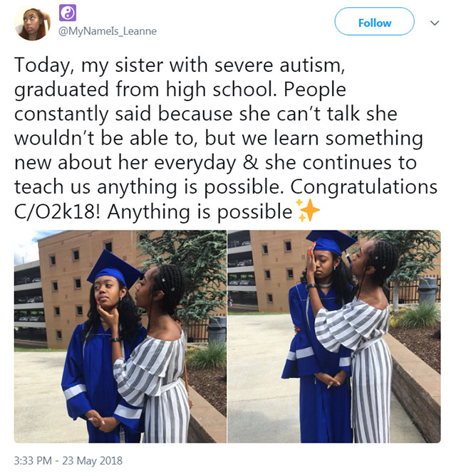 graduation - Today, my sister with severe autism, graduated from high school. People constantly said because she can't talk she wouldn't be able to, but we learn something new about her everyday & she continues to teach us anything is possible. Congratula