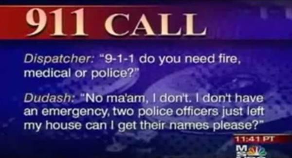 stupid 911 calls - 911 Call Dispatcher "911 do you need fire, medical or police?" Dudash "No ma'am, I don't. I don't have an emergency two police officers just left my house can I get their names please?" Pt