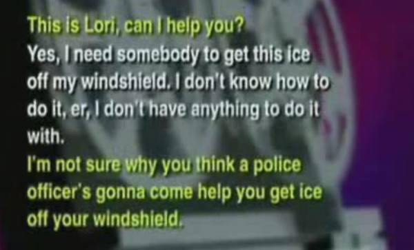 funny 911 calls - This is Lori can I help you? 'Yes, I need somebody to get this ice off my windshield. I don't know how to do it, er, I don't have anything to do it with. I'm not sure why you think a police officer's gonna come help you get ice off your 