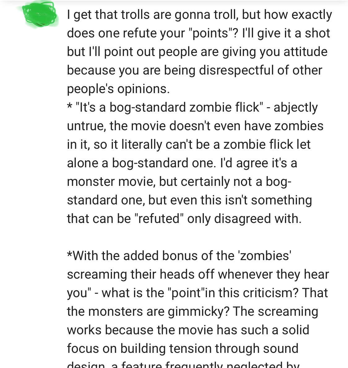 angle - I get that trolls are gonna troll, but how exactly does one refute your "points"? I'll give it a shot but I'll point out people are giving you attitude because you are being disrespectful of other people's opinions. "It's a bogstandard zombie flic