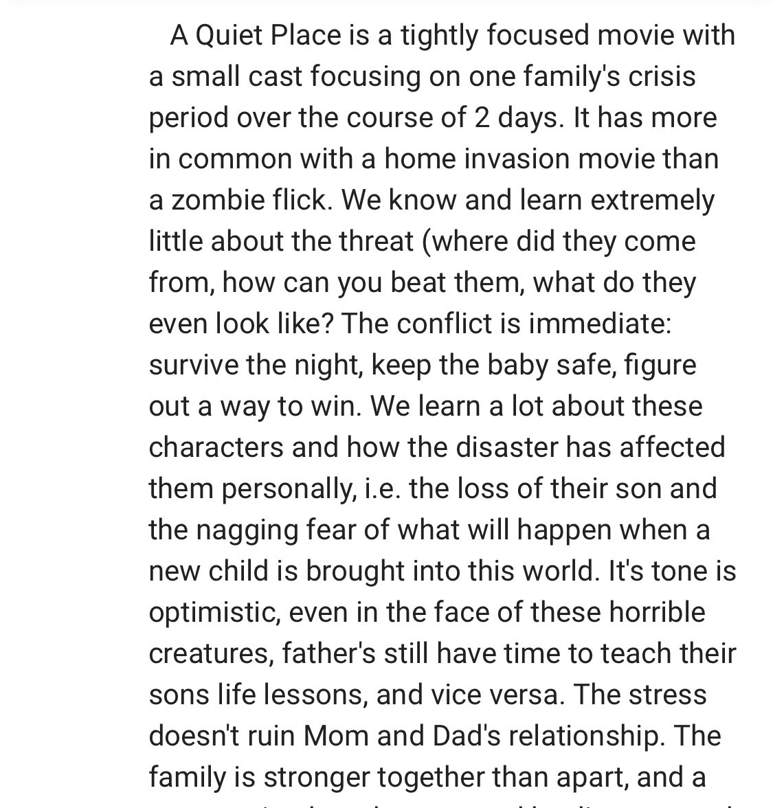 angle - A Quiet Place is a tightly focused movie with a small cast focusing on one family's crisis period over the course of 2 days. It has more in common with a home invasion movie than a zombie flick. We know and learn extremely little about the threat 