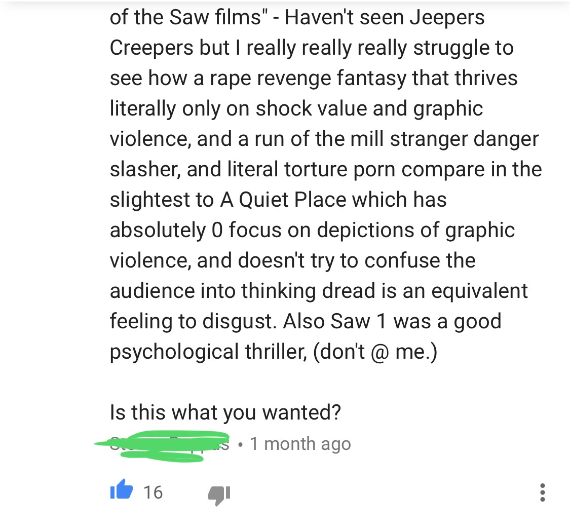 angle - of the Saw films" Haven't seen Jeepers Creepers but I really really really struggle to see how a rape revenge fantasy that thrives literally only on shock value and graphic violence, and a run of the mill stranger danger slasher, and literal tortu