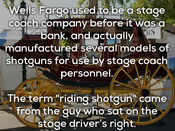 carriage - Wells Fargo used to be a stage coach company before it was a bank, and actually Rs manufactured several models of shotguns for use by stage coach personnel. Doo The term "riding shotgun" came from the guy who sat on the stage driver's right.