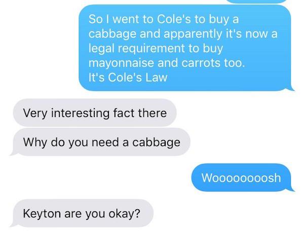 missed - coleslaw cole's law joke - So I went to Cole's to buy a cabbage and apparently it's now a legal requirement to buy mayonnaise and carrots too. It's Cole's Law Very interesting fact there Why do you need a cabbage Woooooooosh Keyton are you okay?