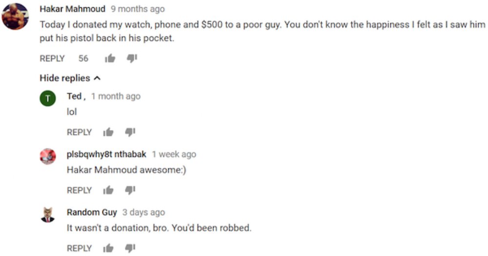 missed - ligma youtube comment - Hakar Mahmoud 9 months ago Today I donated my watch, phone and $500 to a poor guy. You don't know the happiness I felt as I saw him put his pistol back in his pocket. 56 i 4 Hide replies T Ted, 1 month ago lol 4 plsbqwhy8t