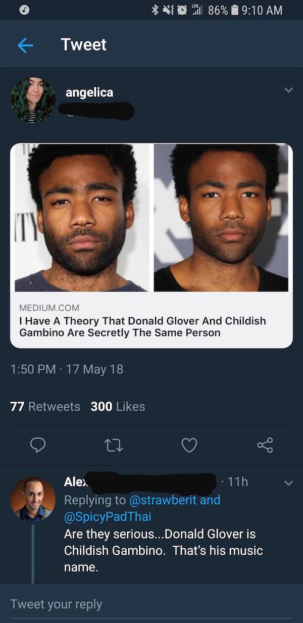 missed - screenshot - 86% Tweet angelica Medium.Com I Have A Theory That Donald Glover And Childish Gambino Are Secretly The Same Person 17 May 18 77 300 Alex 11h and Are they serious... Donald Glover is Childish Gambino. That's his music name. Tweet your