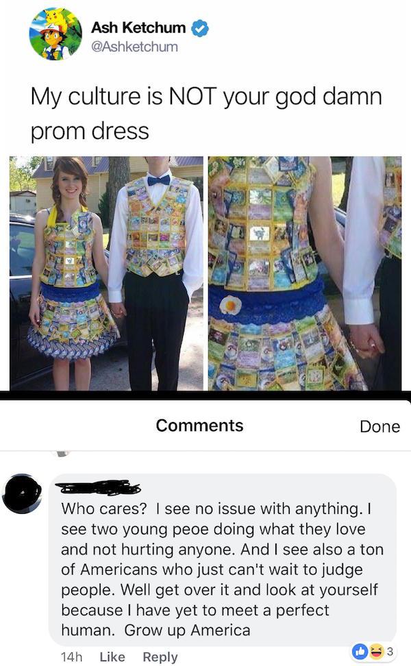 missed - my culture prom dress memes - Ash Ketchum My culture is Not your god damn prom dress Done Who cares? I see no issue with anything. I see two young peoe doing what they love and not hurting anyone. And I see also a ton of Americans who just can't 