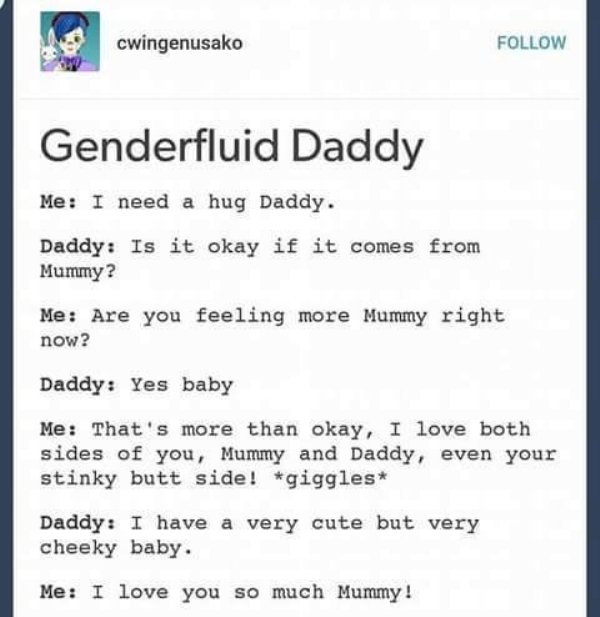 sjw cringe - cwingenusako Genderfluid Daddy Me I need a hug Daddy. Daddy Is it okay if it comes from Mummy? Me Are you feeling more Mummy right now? Daddy Yes baby Me That's more than okay, I love both sides of you, Mummy and Daddy, even your stinky butt 