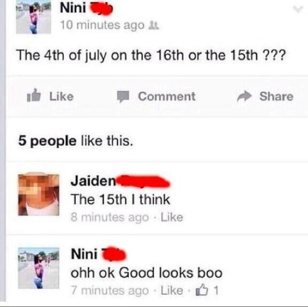 stupid facebook posts - Nini 10 minutes ago The 4th of july on the 16th or the 15th ??? Comment 5 people this. Jaiden The 15th I think 8 minutes ago Nini ohh ok Good looks boo 7 minutes ago 1
