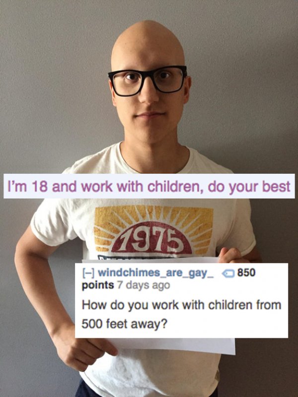 reddit memes - shoulder - I'm 18 and work with children, do your best 1975 windchimes_are_gay_ 850 points 7 days ago How do you work with children from 500 feet away?